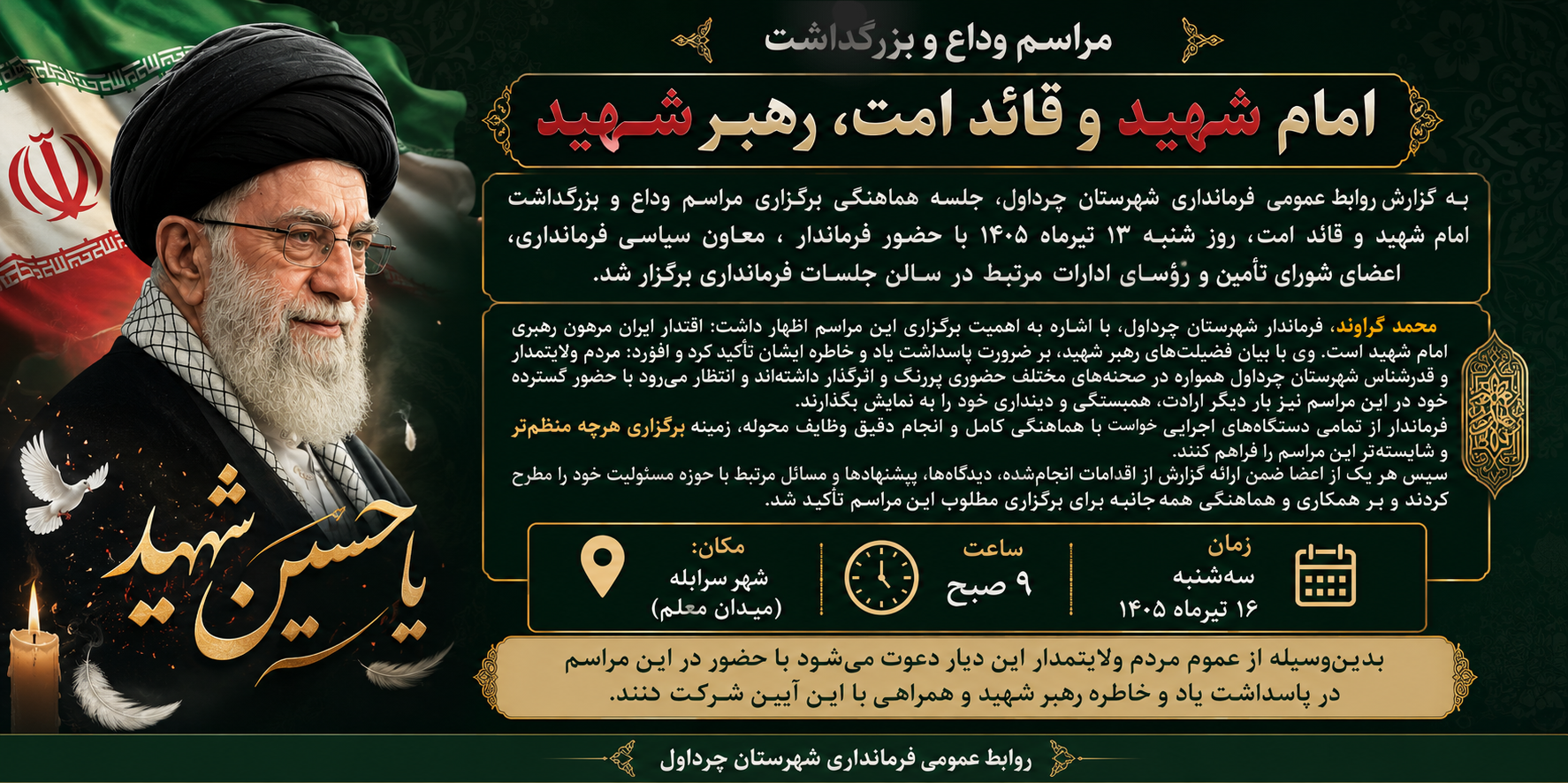 به گزارش روابط عمومی فرمانداری شهرستان چرداول، جلسه هماهنگی برگزاری مراسم وداع و بزرگداشت امام شهید و قائد امت، روز شنبه ۱۳ تیرماه ۱۴۰۵ با حضور فرماندار ، معاون سیاسی فرمانداری، اعضای شورای تأمین و رؤسای ادارات مرتبط در سالن جلسات فرمانداری برگزار شد. محمد گراوند فرماندار شهرستان چرداول، در این جلسه با اشاره به اهمیت برگزاری این مراسم اظهار داشت: اقتدار ایران مرهون رهبری امام شهید است. وی با بیان فضیلت‌های رهبر شهید، بر ضرورت پاسداشت یاد و خاطره ایشان تأکید کرد و افزود: مردم ولایتمدار و قدرشناس شهرستان چرداول همواره در صحنه‌های مختلف حضوری پررنگ و اثرگذار داشته‌اند و انتظار می‌رود با حضور گسترده خود در این مراسم نیز بار دیگر ارادت، همبستگی و دینداری خود را به نمایش بگذارند.  فرماندار از تمامی دستگاه‌های اجرایی خواست با هماهنگی کامل و انجام دقیق وظایف محوله، زمینه برگزاری هرچه منظم‌تر و شایسته‌تر این مراسم را فراهم کنند.  سپس هر یک از اعضا ضمن ارائه گزارش از اقدامات انجام‌شده، دیدگاه‌ها، پیشنهادها و مسائل مرتبط با حوزه مسئولیت خود را مطرح کردند و بر همکاری و هماهنگی همه‌جانبه برای برگزاری مطلوب این مراسم تأکید شد.  شایان ذکر است مراسم بزرگداشت مرد استوار تاریخ، قائد امت ، رهبر شهید، روز سه‌شنبه ۱۶ تیرماه ۱۴۰۵، رأس ساعت ۹ صبح در شهر سرابله، میدان معلم، برگزار خواهد شد.  بدین‌وسیله از عموم مردم ولایتمدار این دیار دعوت می‌شود با حضور در این مراسم در پاسداشت یاد و خاطره رهبر شهید و همراهی با این آیین شرکت کنند.  روابط عمومی فرمانداری شهرستان چرداول  https://eitaa.com/chardavolfarmandari