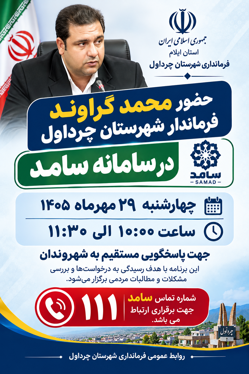 📢 اطلاعیه روابط عمومی فرمانداری شهرستان چرداول حضور فرماندار شهرستان چرداول در سامانه سامد به اطلاع شهروندان محترم شهرستان چرداول می‌رساند، محمد گراوند، فرماندار شهرستان چرداول، روز چهارشنبه ۲۹ مهرماه ۱۴۰۵، از ساعت ۱۰:۰۰ الی ۱۱:۳۰ در سامانه سامد حضور خواهد یافت. این برنامه با هدف پاسخگویی مستقیم به شهروندان، رسیدگی به درخواست‌ها و بررسی مشکلات و مطالبات مردمی برگزار می‌شود. شهروندان گرامی می توانند از طریق شماره تماس ۱۱۱ با فرماندار ارتباط برقرار نمایند و مطالبات خود را مطرح کنند.  روابط عمومی فرمانداری شهرستان چرداول https://eitaa.com/chardavolfarmandari  https://t.me/farmandarichardavol